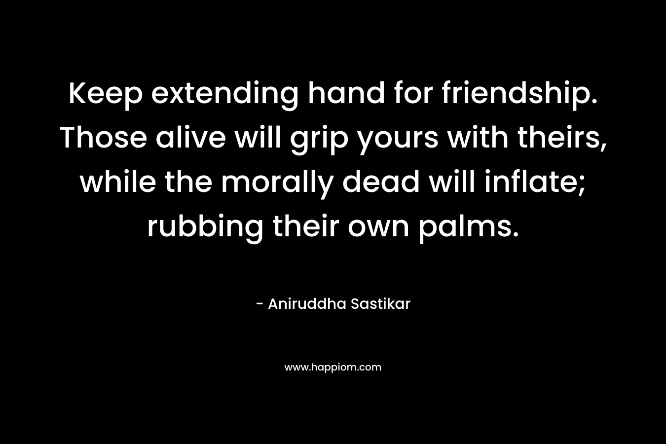 Keep extending hand for friendship. Those alive will grip yours with theirs, while the morally dead will inflate; rubbing their own palms.
