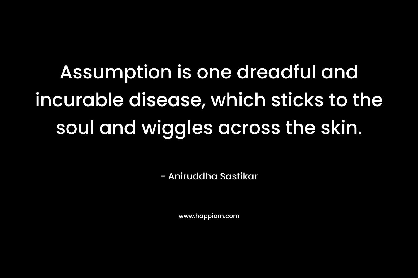 Assumption is one dreadful and incurable disease, which sticks to the soul and wiggles across the skin. – Aniruddha Sastikar