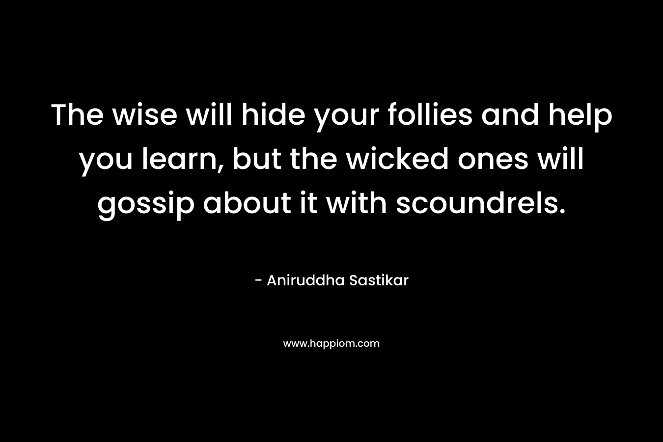 The wise will hide your follies and help you learn, but the wicked ones will gossip about it with scoundrels. – Aniruddha Sastikar