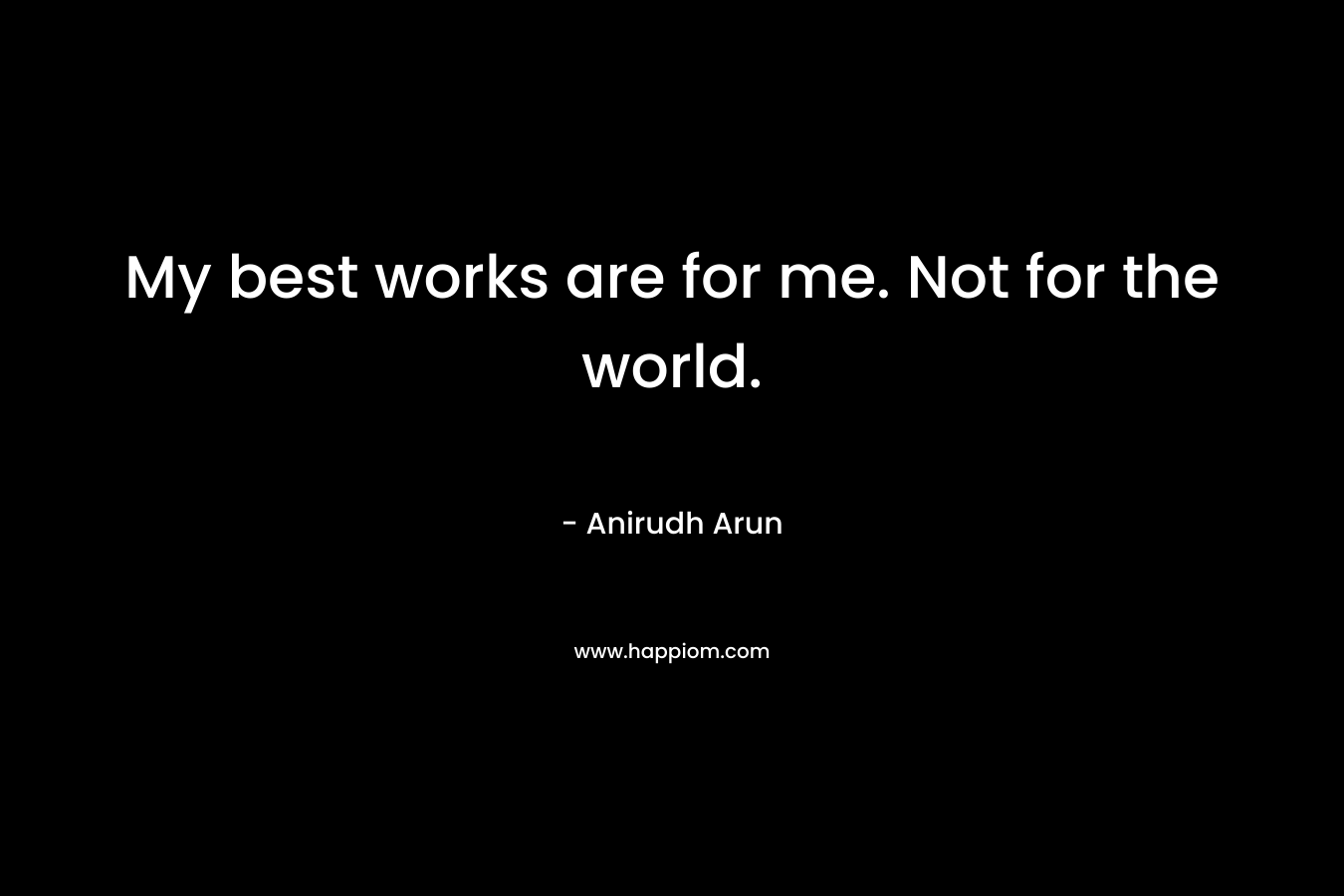 My best works are for me. Not for the world. – Anirudh Arun
