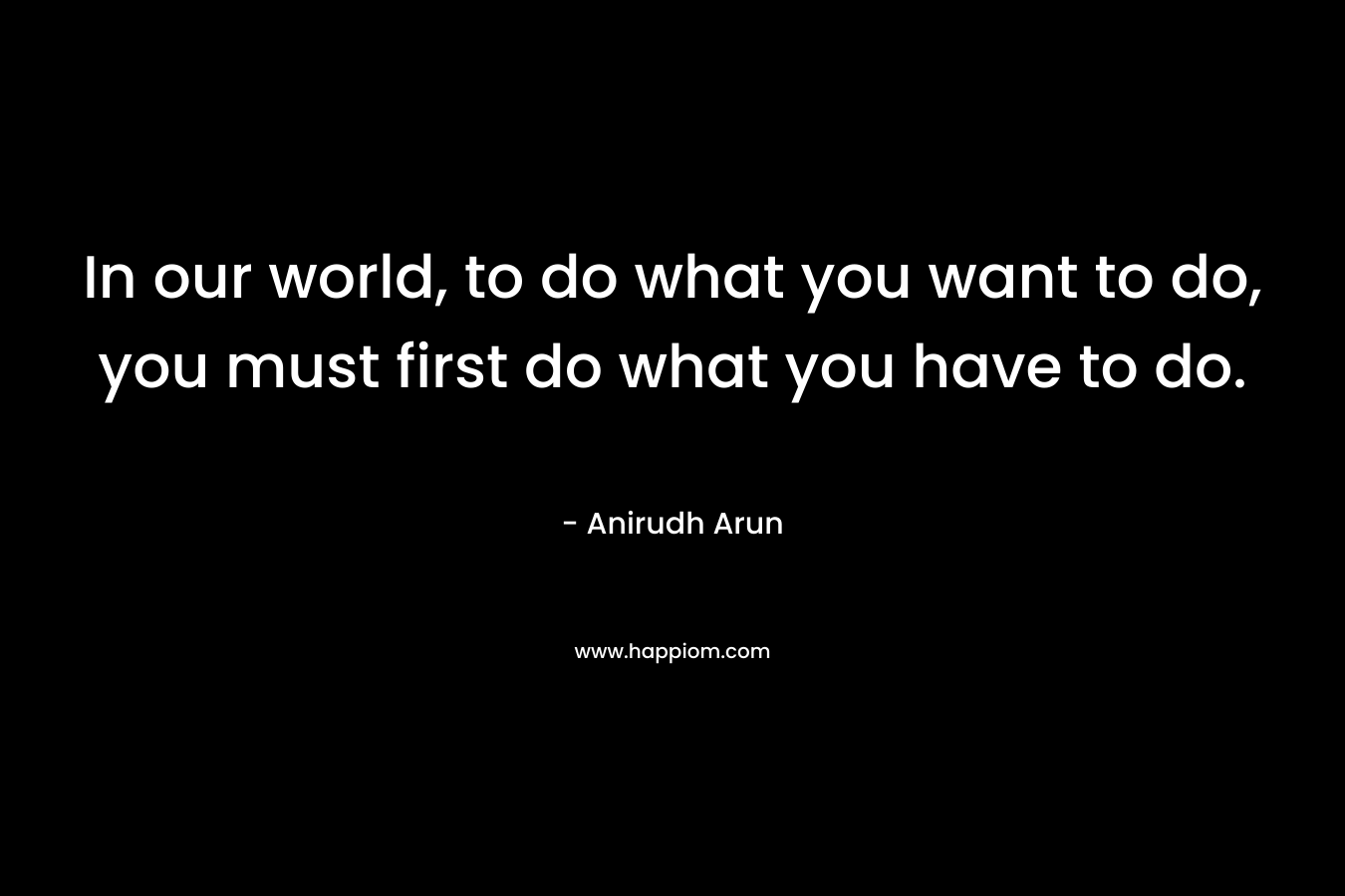 In our world, to do what you want to do, you must first do what you have to do. – Anirudh Arun