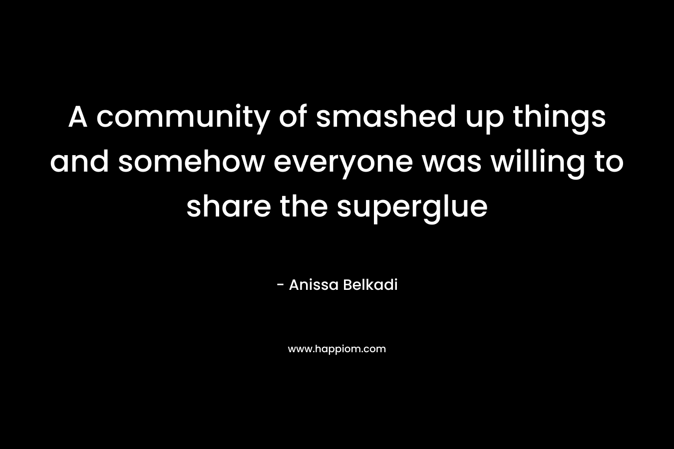 A community of smashed up things and somehow everyone was willing to share the superglue – Anissa Belkadi