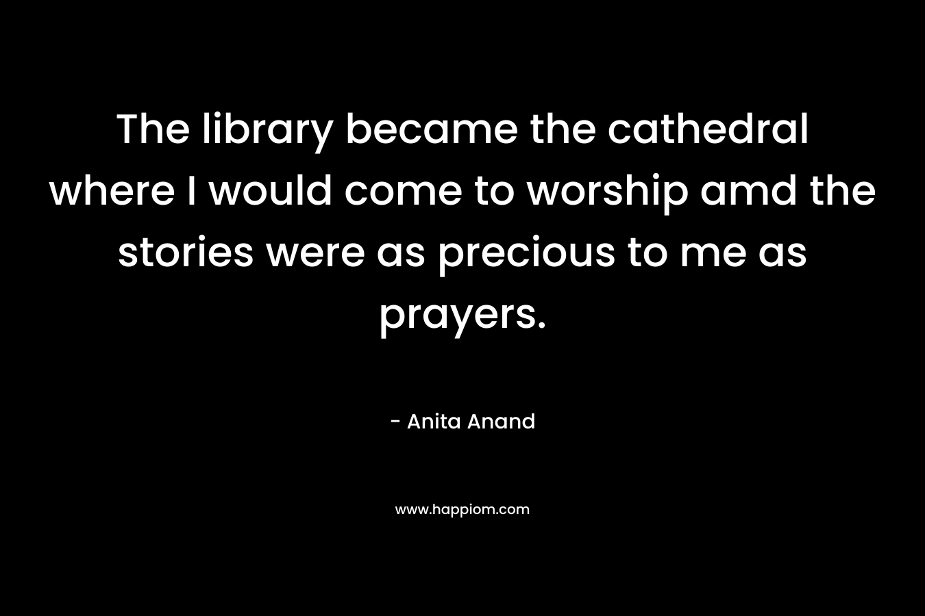 The library became the cathedral where I would come to worship amd the stories were as precious to me as prayers. – Anita Anand