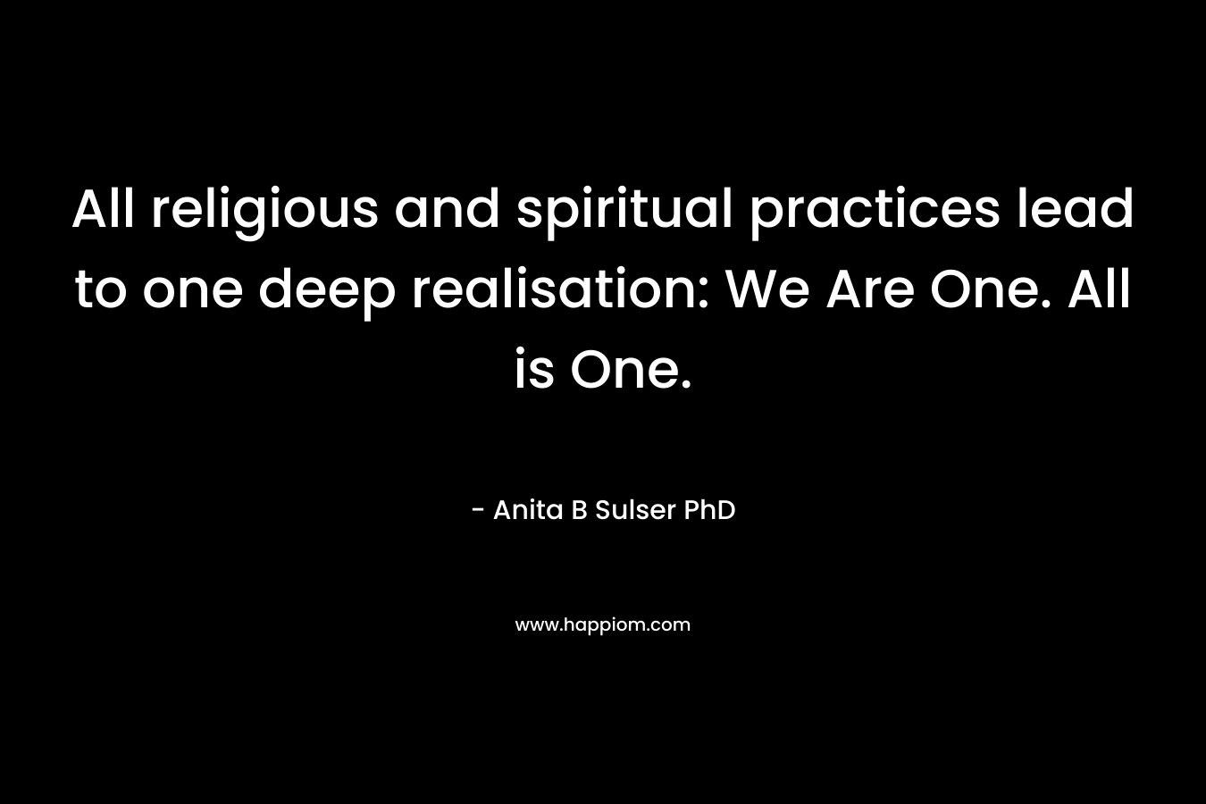 All religious and spiritual practices lead to one deep realisation: We Are One. All is One. – Anita B Sulser PhD