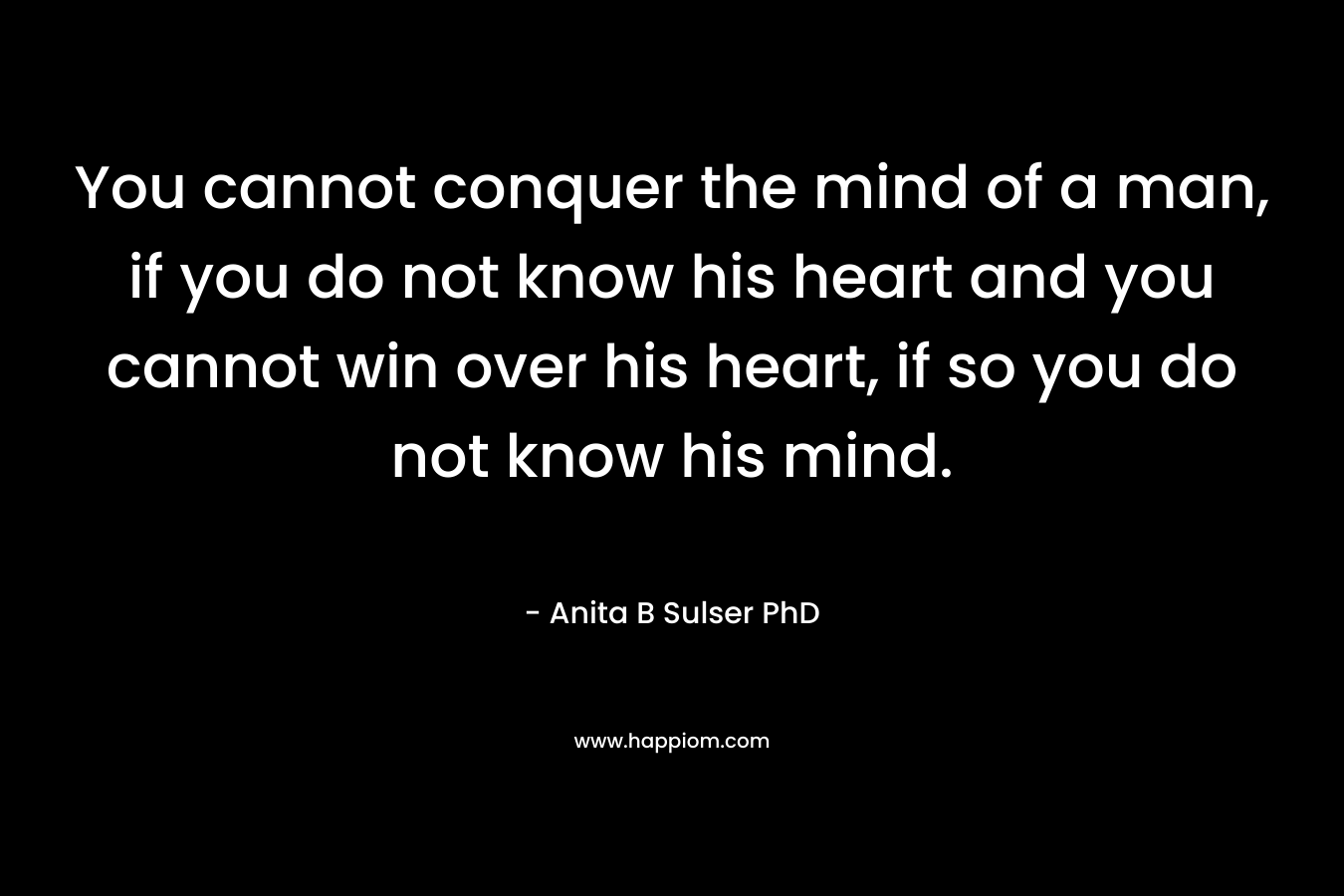 You cannot conquer the mind of a man, if you do not know his heart and you cannot win over his heart, if so you do not know his mind. – Anita B Sulser PhD