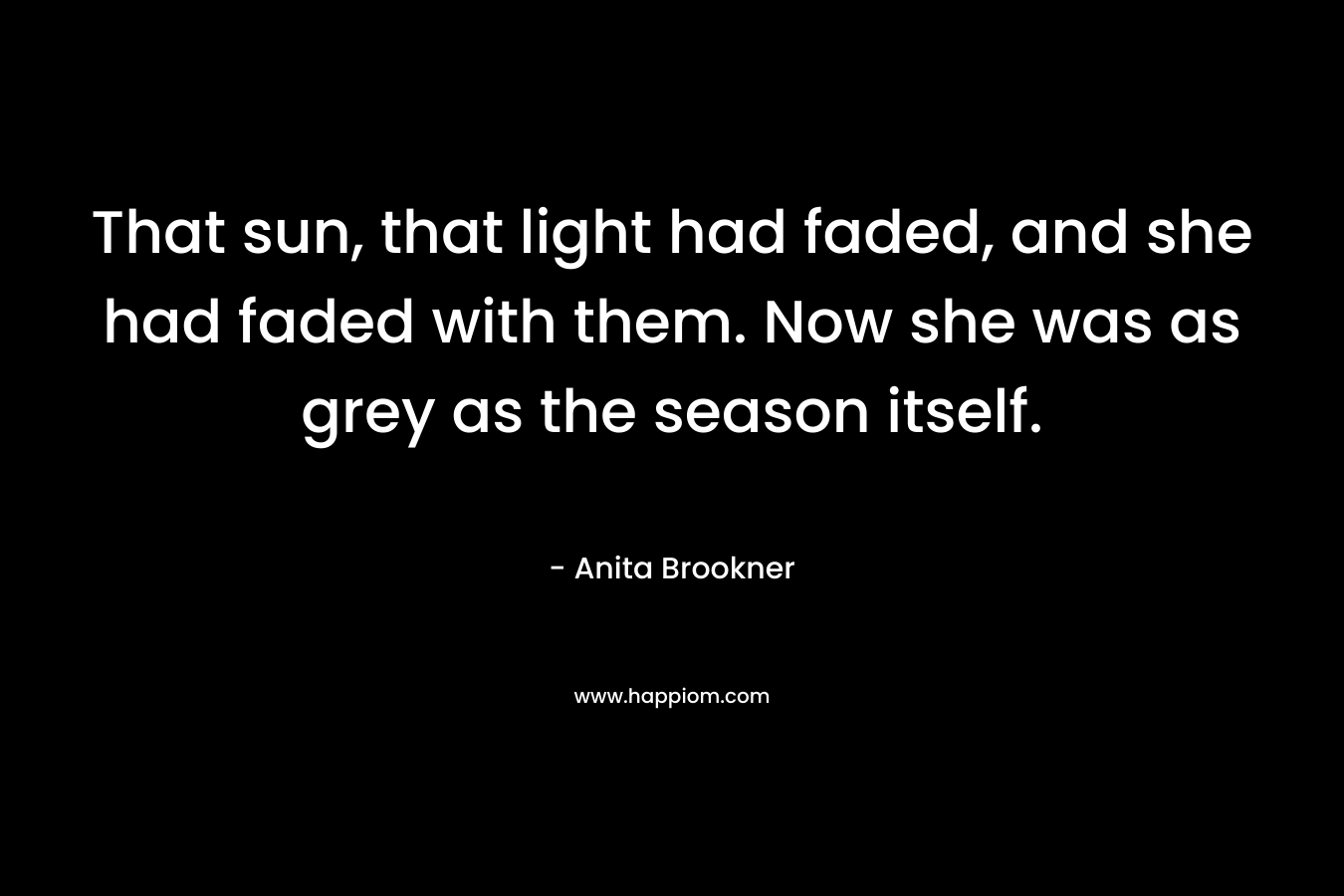 That sun, that light had faded, and she had faded with them. Now she was as grey as the season itself. – Anita Brookner