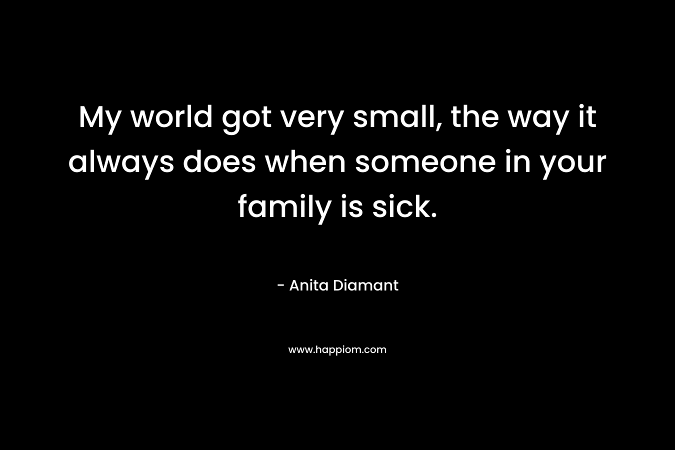 My world got very small, the way it always does when someone in your family is sick. – Anita Diamant