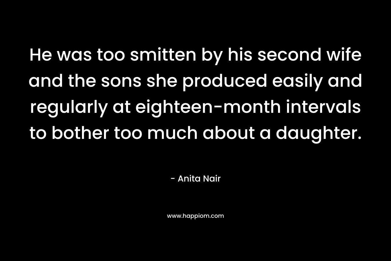 He was too smitten by his second wife and the sons she produced easily and regularly at eighteen-month intervals to bother too much about a daughter. – Anita Nair