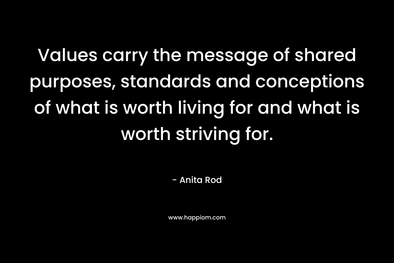 Values carry the message of shared purposes, standards and conceptions of what is worth living for and what is worth striving for. – Anita Rod