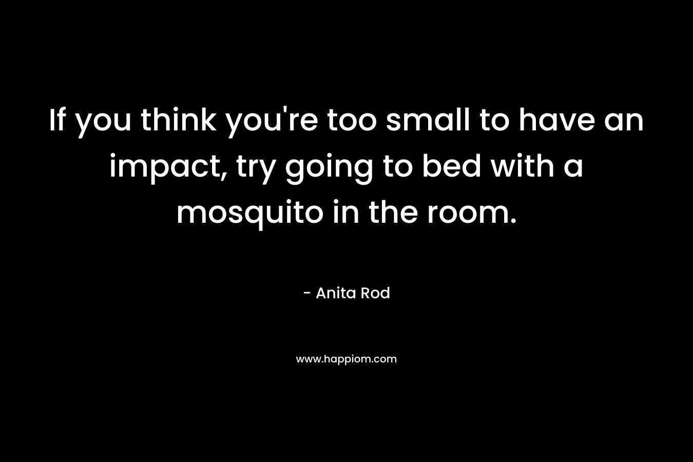 If you think you’re too small to have an impact, try going to bed with a mosquito in the room. – Anita Rod