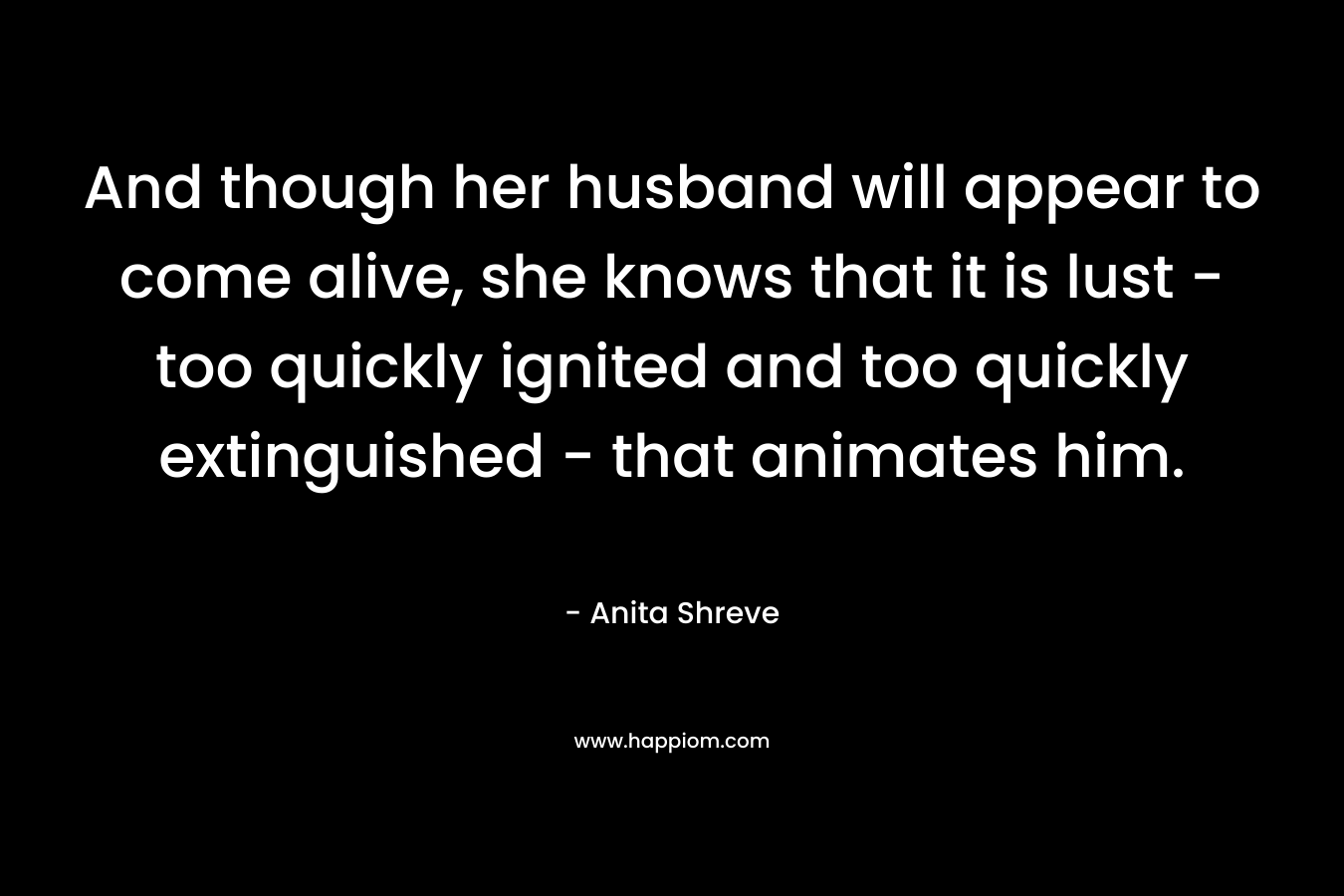 And though her husband will appear to come alive, she knows that it is lust – too quickly ignited and too quickly extinguished – that animates him. – Anita Shreve