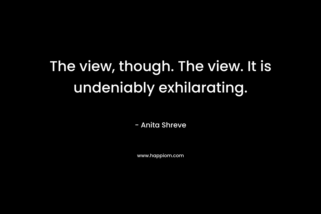 The view, though. The view. It is undeniably exhilarating. – Anita Shreve