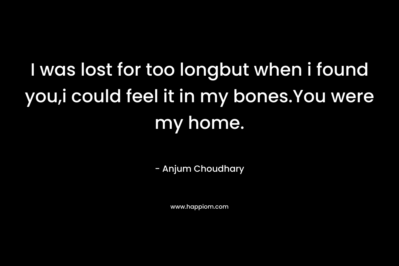 I was lost for too longbut when i found you,i could feel it in my bones.You were my home. – Anjum Choudhary