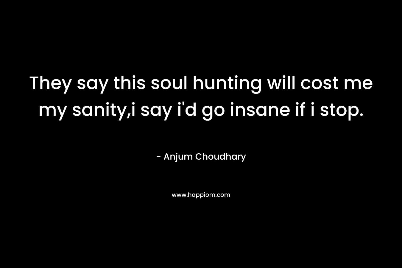 They say this soul hunting will cost me my sanity,i say i’d go insane if i stop. – Anjum Choudhary
