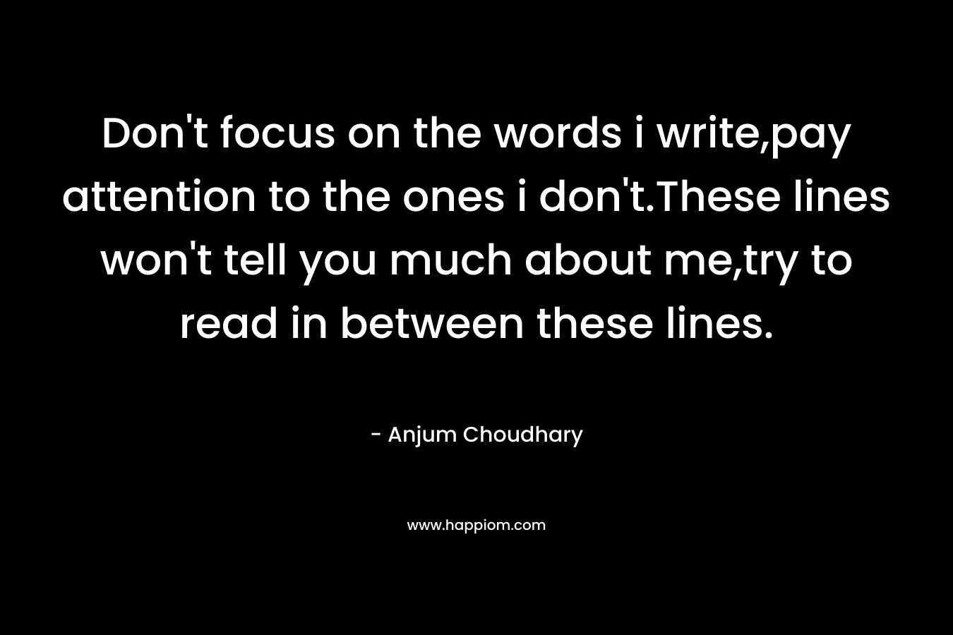 Don't focus on the words i write,pay attention to the ones i don't.These lines won't tell you much about me,try to read in between these lines.