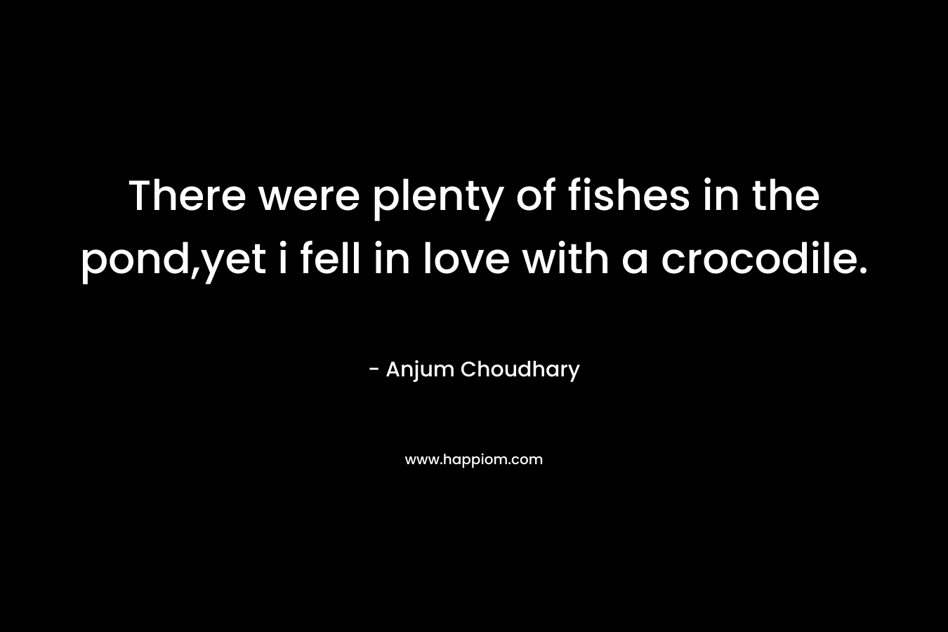 There were plenty of fishes in the pond,yet i fell in love with a crocodile. – Anjum Choudhary