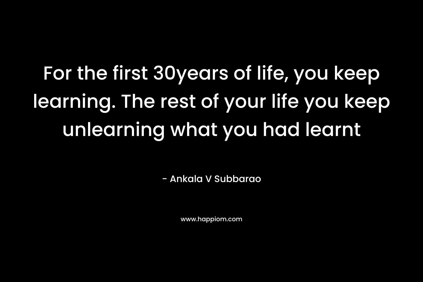 For the first 30years of life, you keep learning. The rest of your life you keep unlearning what you had learnt – Ankala V Subbarao