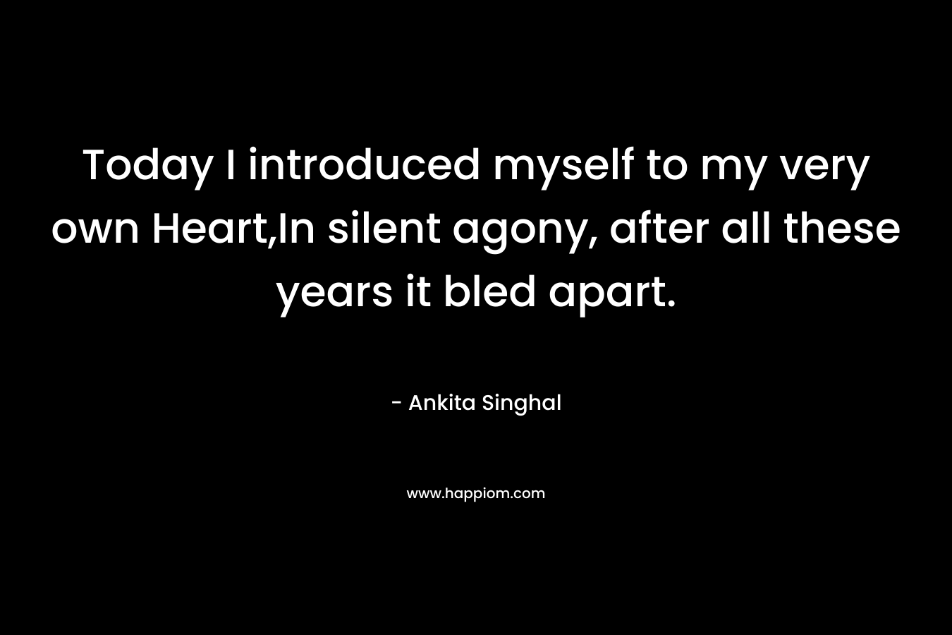 Today I introduced myself to my very own Heart,In silent agony, after all these years it bled apart.
