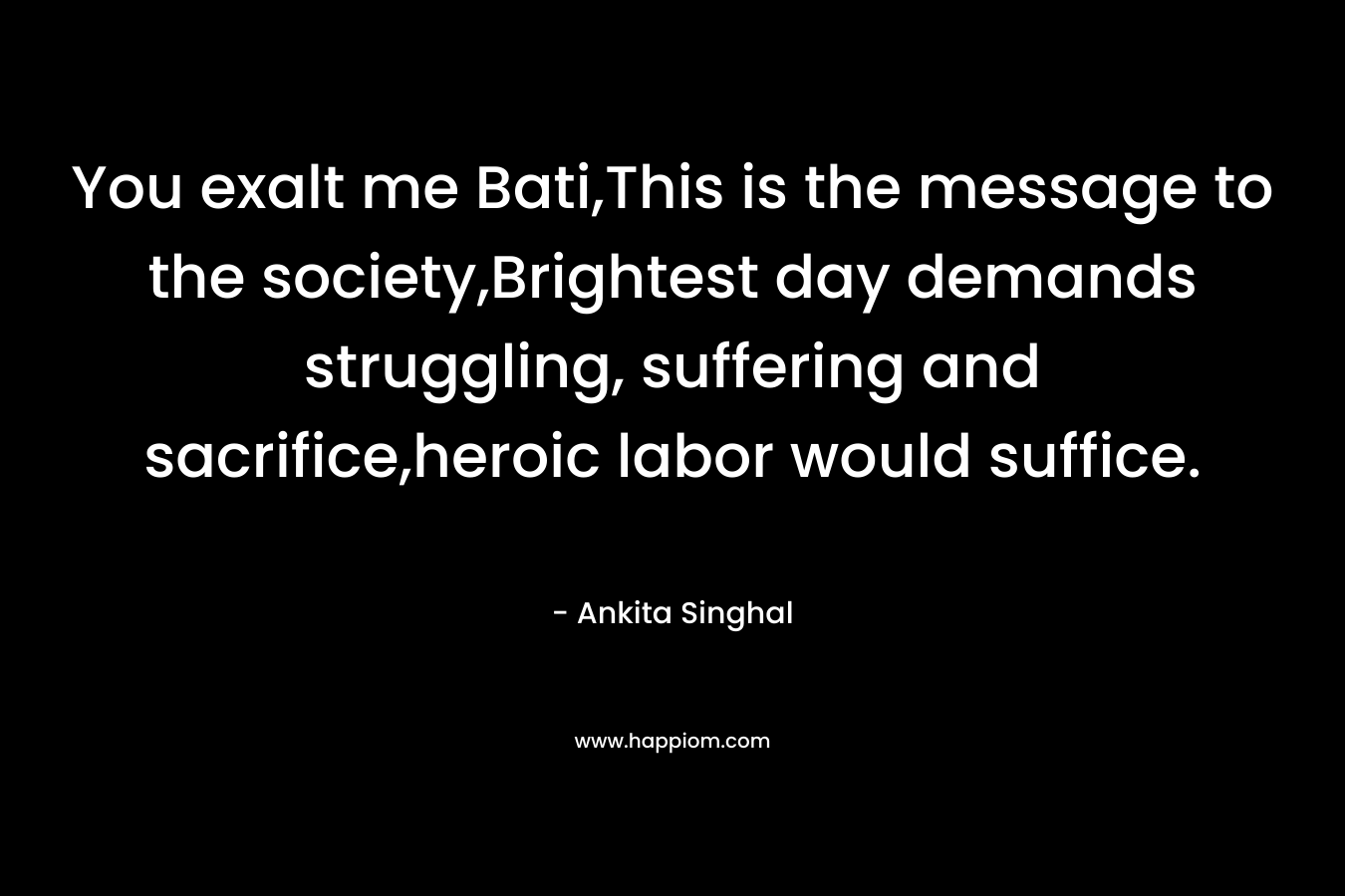 You exalt me Bati,This is the message to the society,Brightest day demands struggling, suffering and sacrifice,heroic labor would suffice. – Ankita Singhal