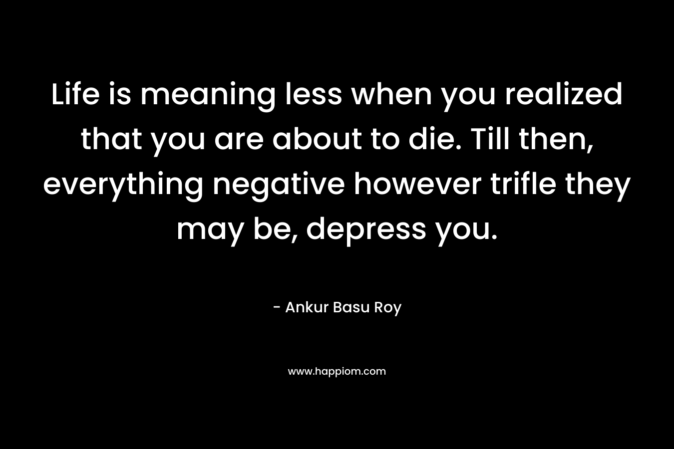 Life is meaning less when you realized that you are about to die. Till then, everything negative however trifle they may be, depress you.