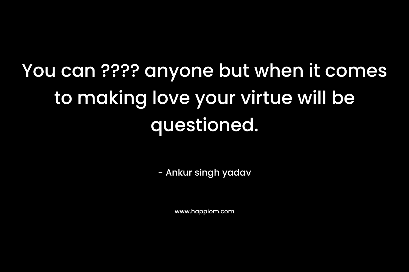 You can ???? anyone but when it comes to making love your virtue will be questioned.