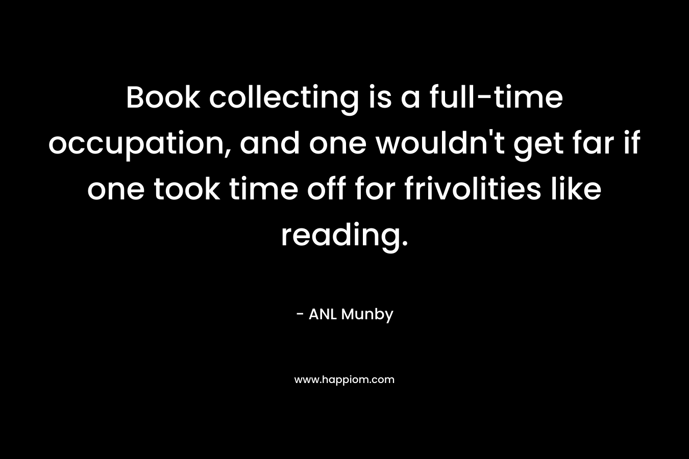 Book collecting is a full-time occupation, and one wouldn't get far if one took time off for frivolities like reading.