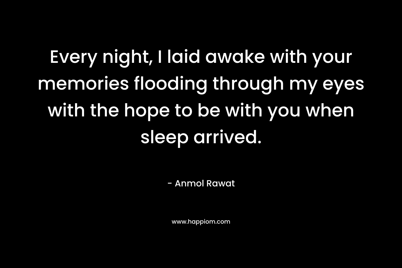 Every night, I laid awake with your memories flooding through my eyes with the hope to be with you when sleep arrived.