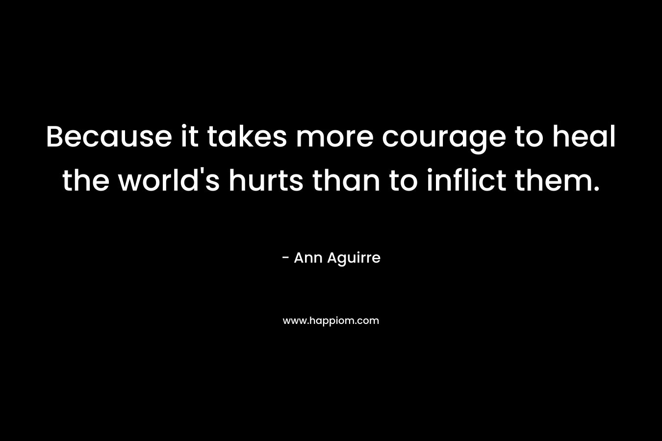 Because it takes more courage to heal the world's hurts than to inflict them.