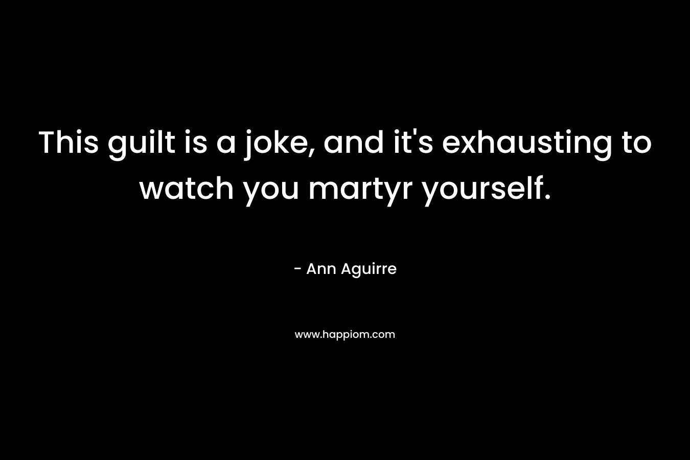 This guilt is a joke, and it’s exhausting to watch you martyr yourself. – Ann Aguirre