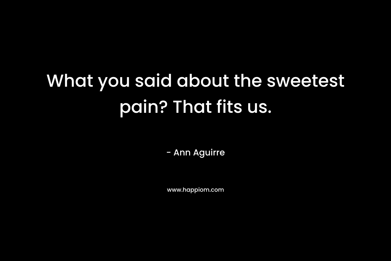What you said about the sweetest pain? That fits us.