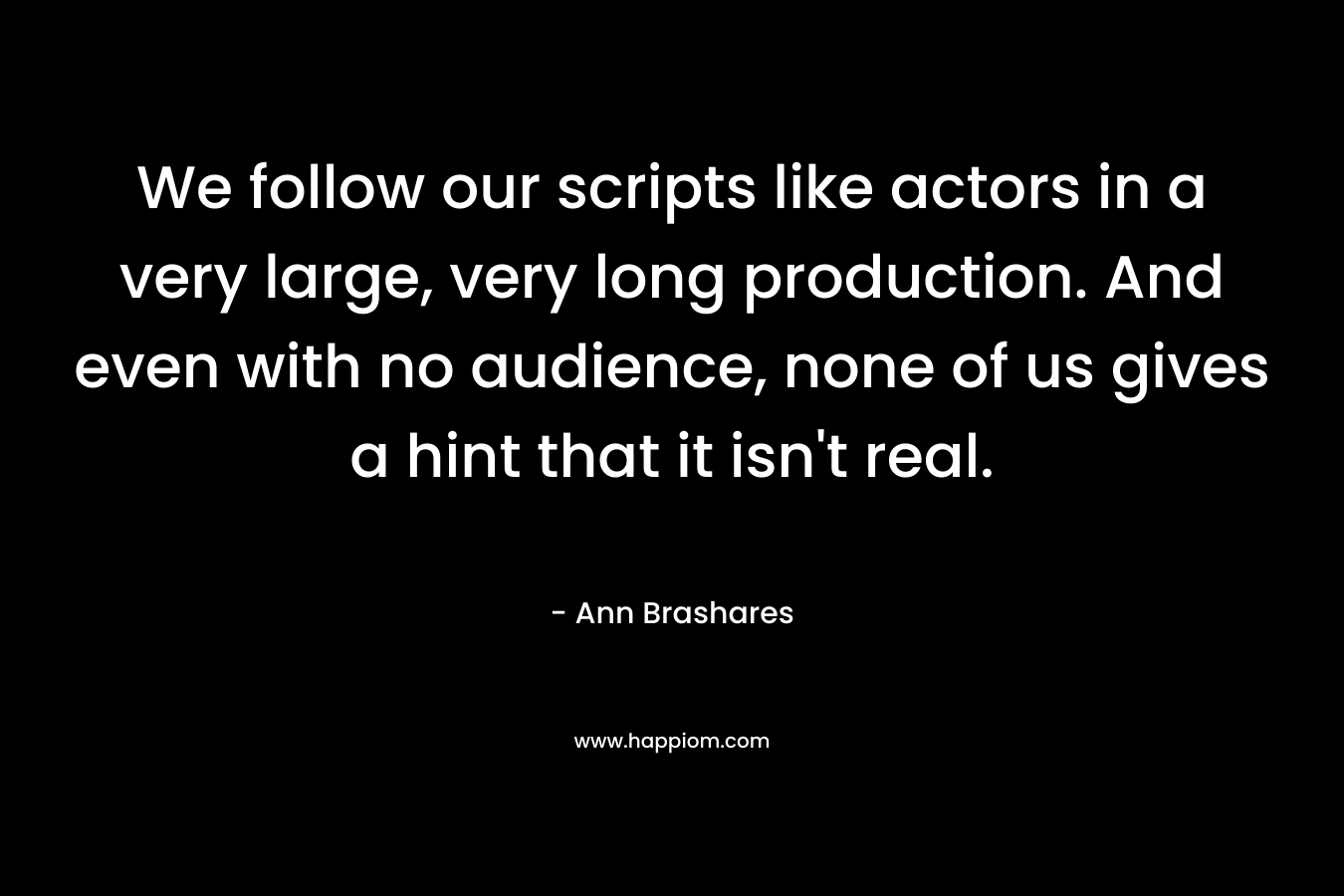 We follow our scripts like actors in a very large, very long production. And even with no audience, none of us gives a hint that it isn't real.
