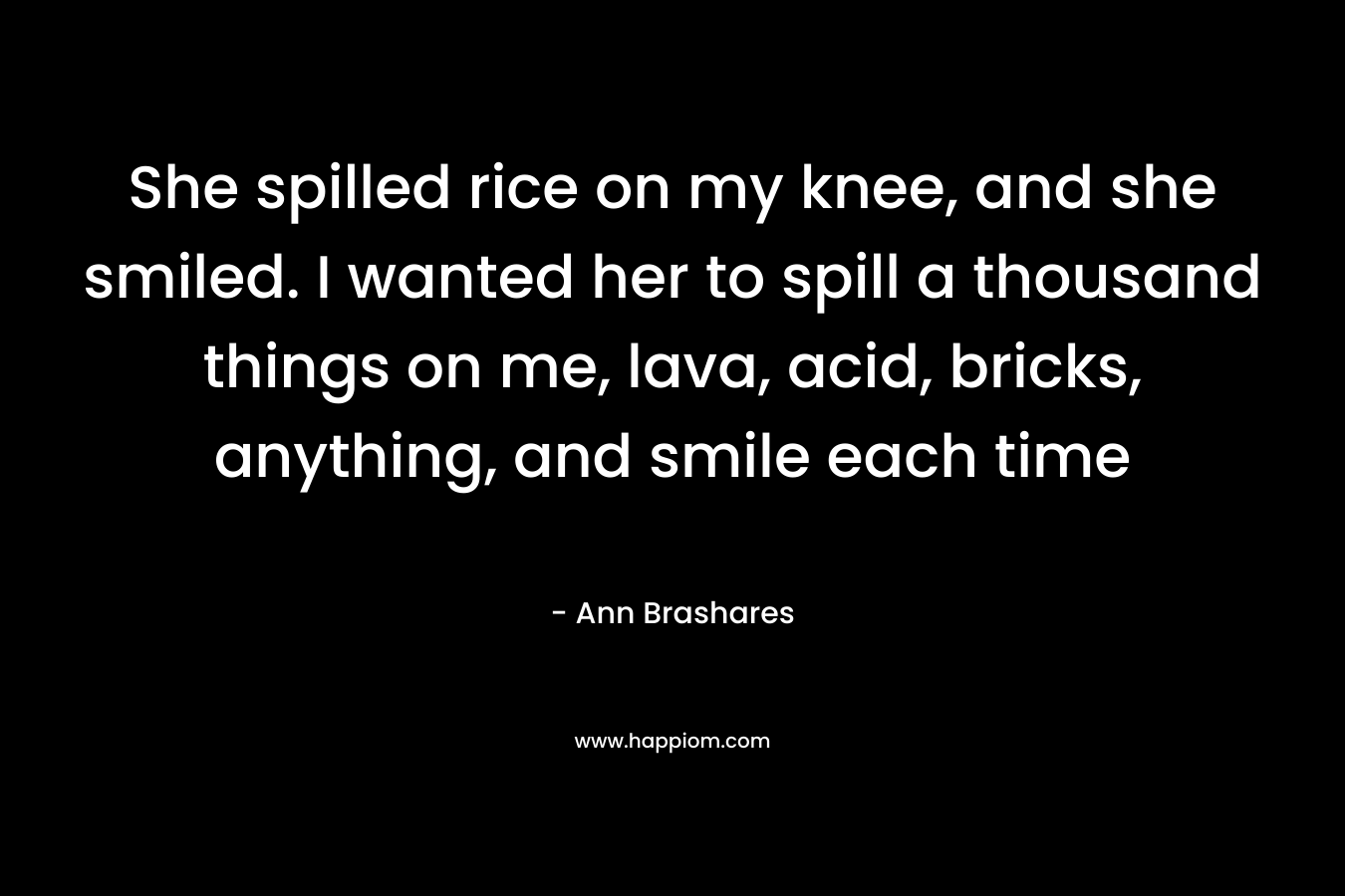 She spilled rice on my knee, and she smiled. I wanted her to spill a thousand things on me, lava, acid, bricks, anything, and smile each time – Ann Brashares