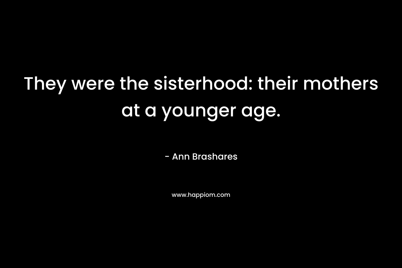 They were the sisterhood: their mothers at a younger age.