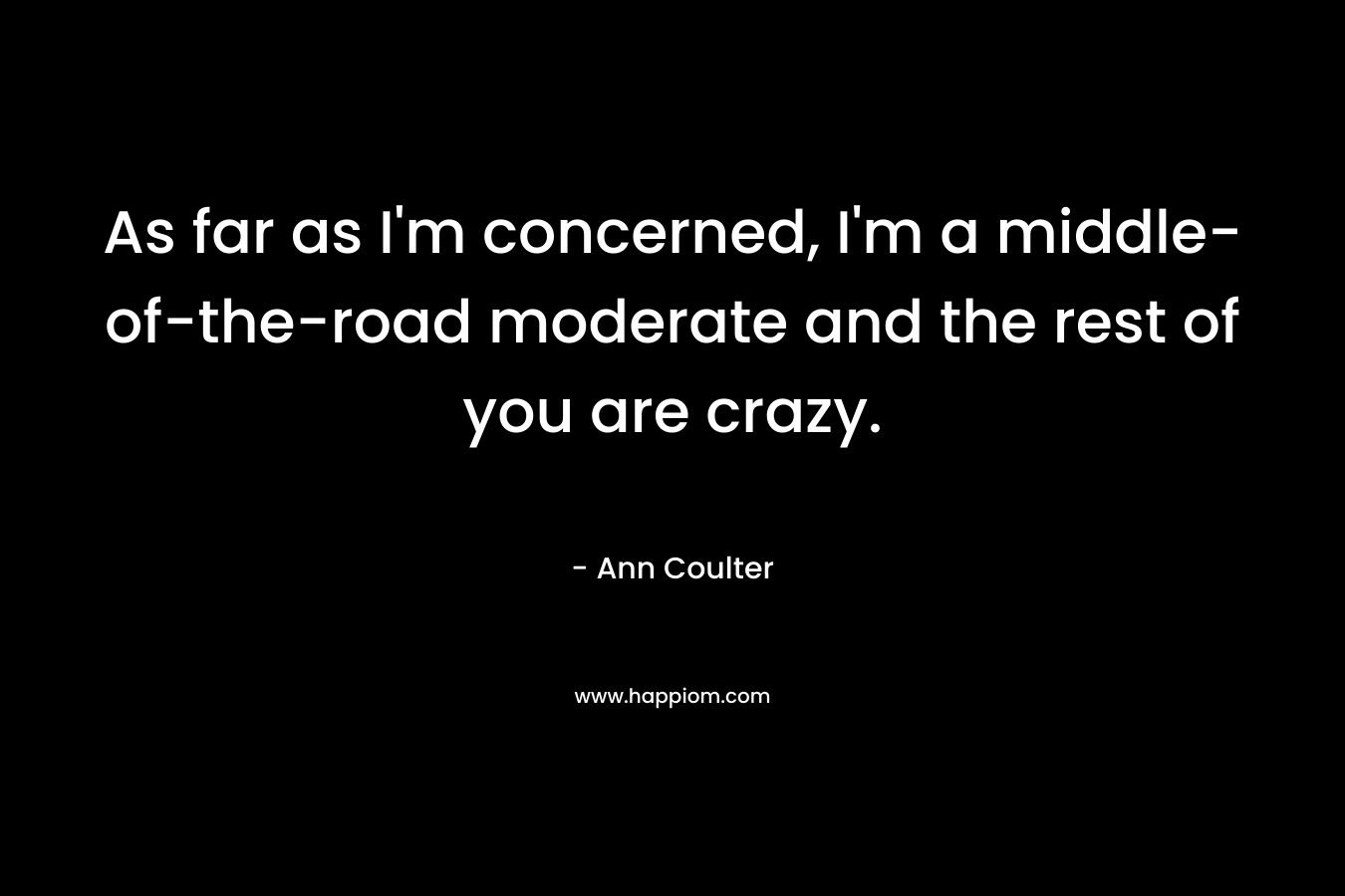 As far as I’m concerned, I’m a middle-of-the-road moderate and the rest of you are crazy. – Ann Coulter