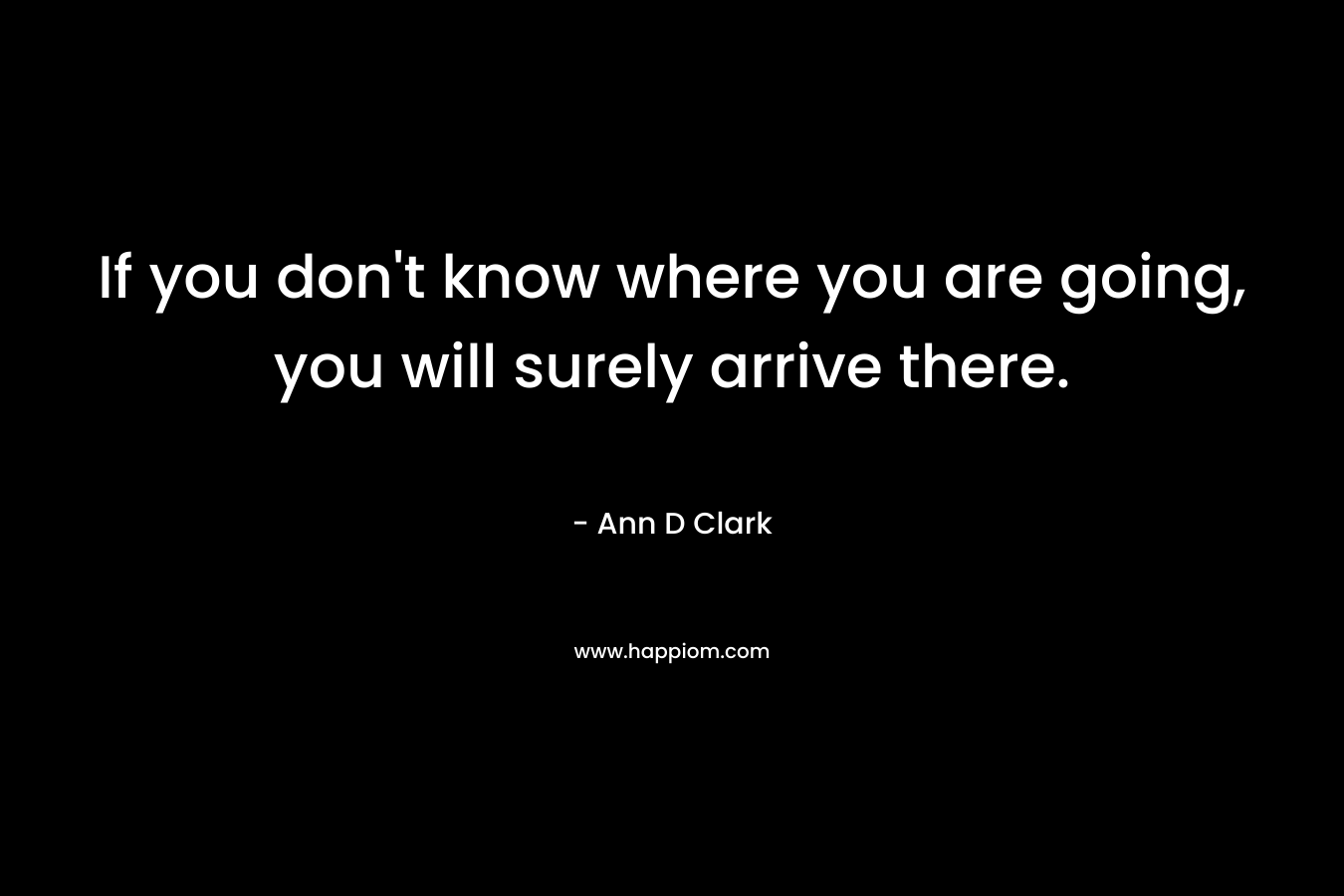 If you don't know where you are going, you will surely arrive there.
