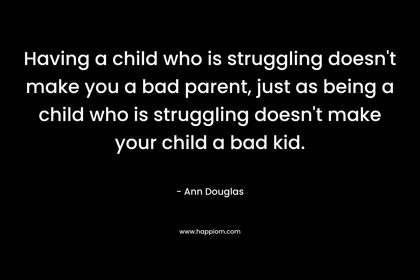 Having a child who is struggling doesn’t make you a bad parent, just as being a child who is struggling doesn’t make your child a bad kid. – Ann Douglas