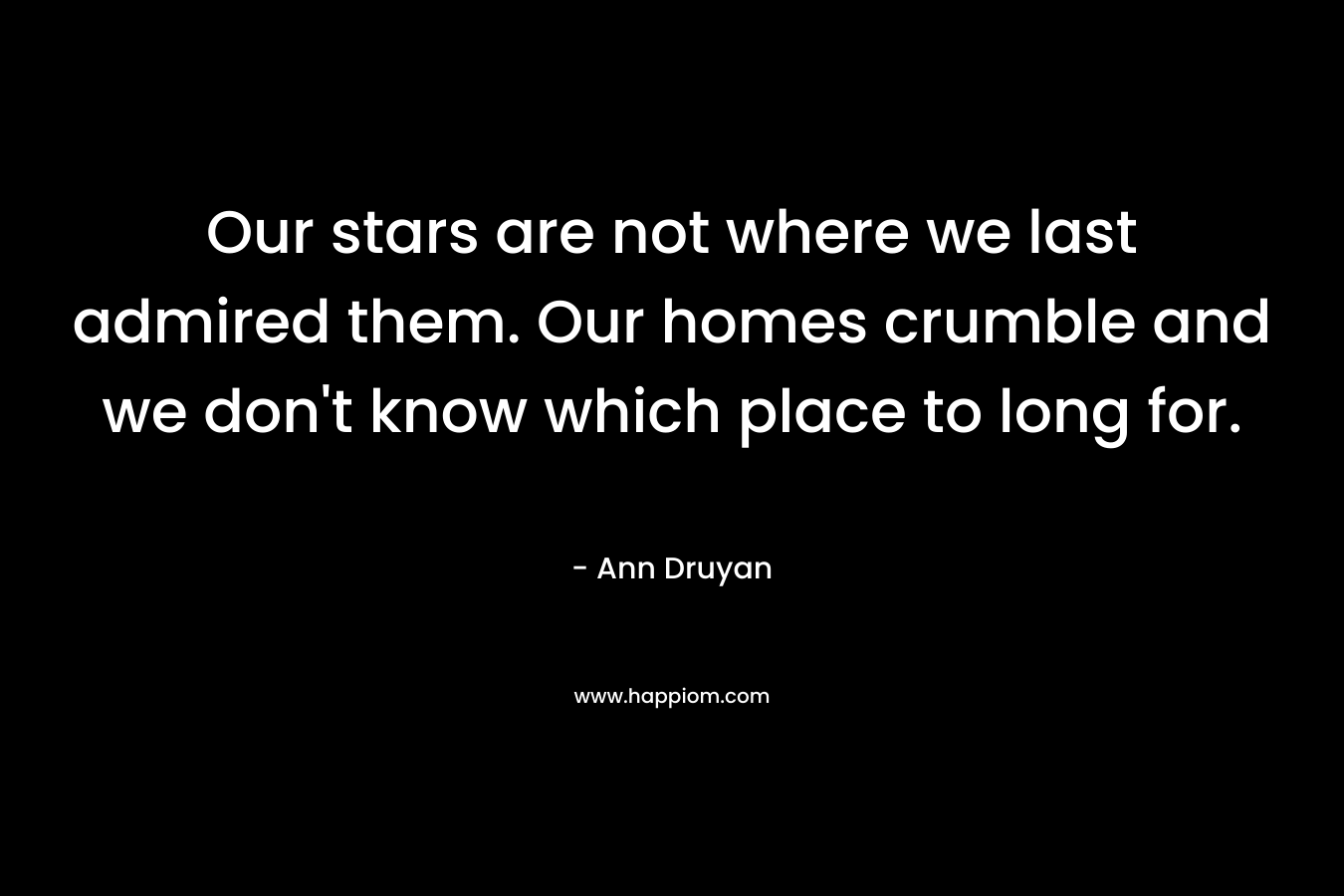Our stars are not where we last admired them. Our homes crumble and we don’t know which place to long for. – Ann Druyan