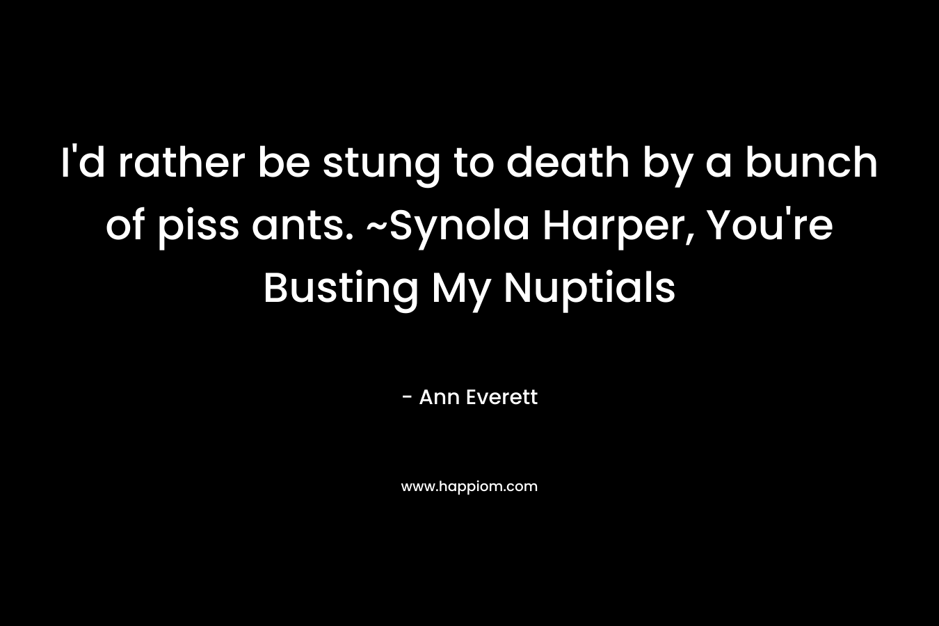 I’d rather be stung to death by a bunch of piss ants. ~Synola Harper, You’re Busting My Nuptials – Ann Everett