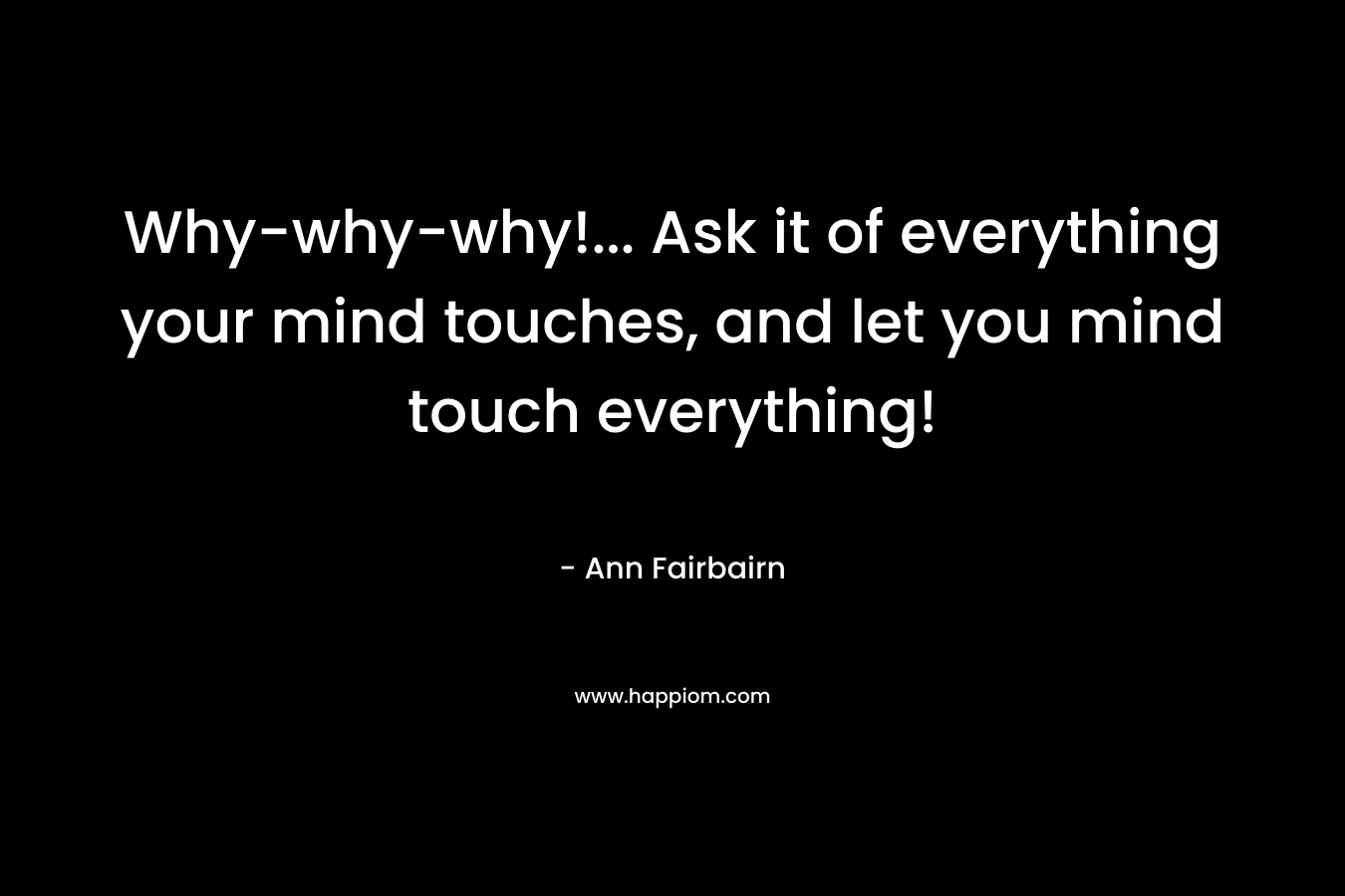 Why-why-why!... Ask it of everything your mind touches, and let you mind touch everything!