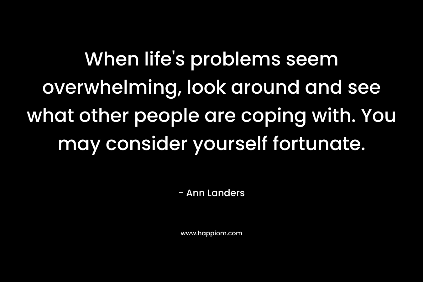 When life’s problems seem overwhelming, look around and see what other people are coping with. You may consider yourself fortunate. – Ann Landers