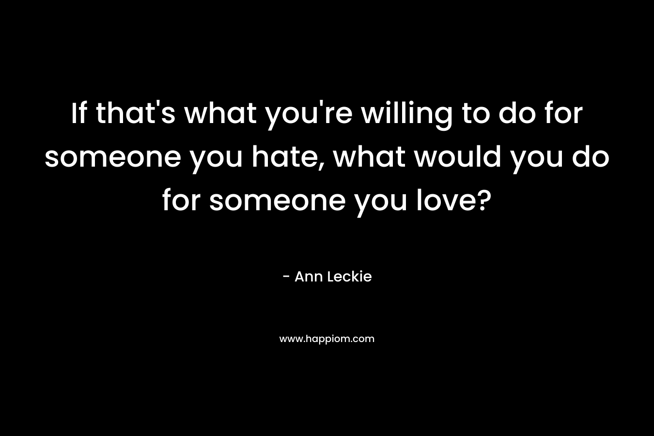 If that’s what you’re willing to do for someone you hate, what would you do for someone you love? – Ann Leckie