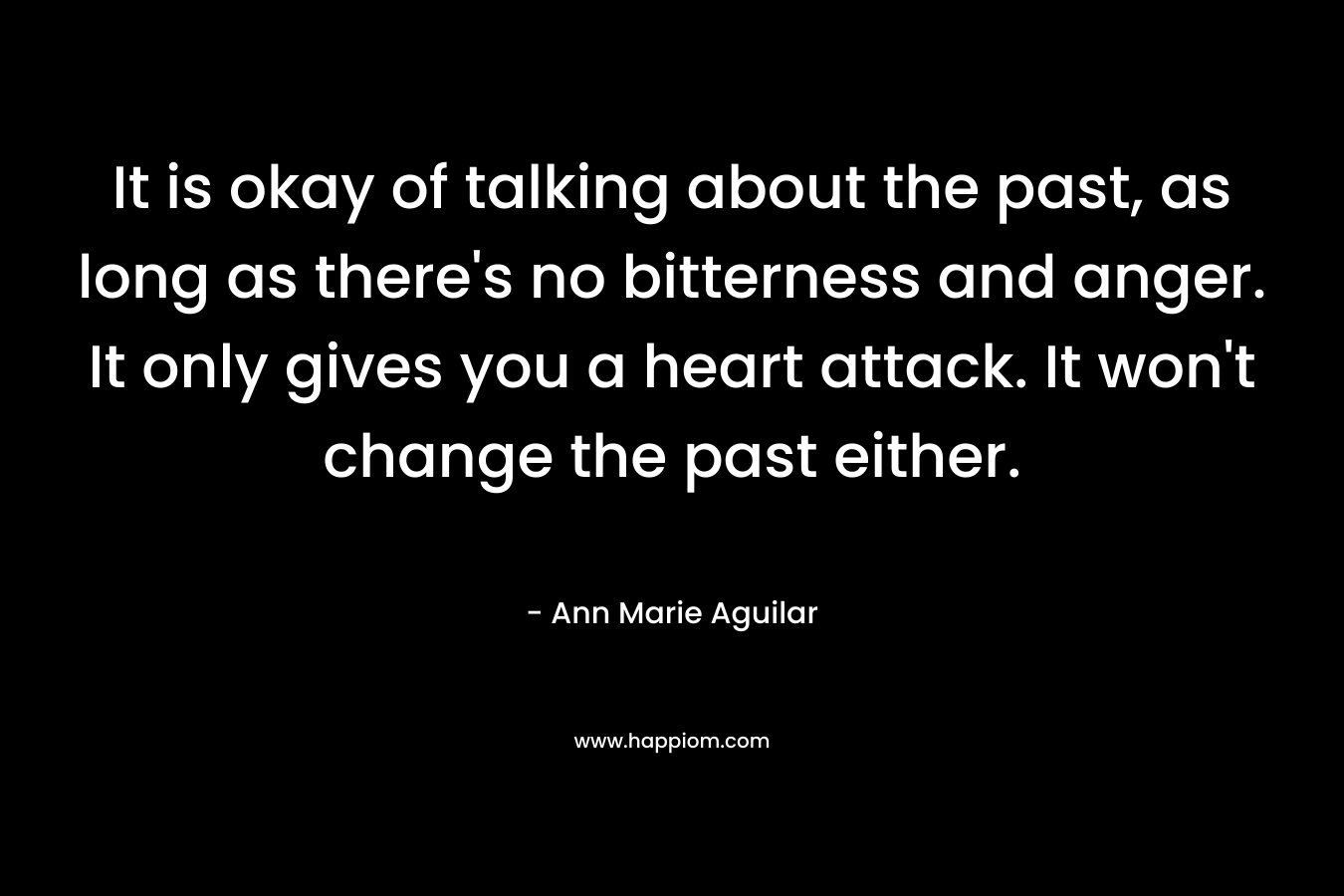 It is okay of talking about the past, as long as there's no bitterness and anger. It only gives you a heart attack. It won't change the past either.