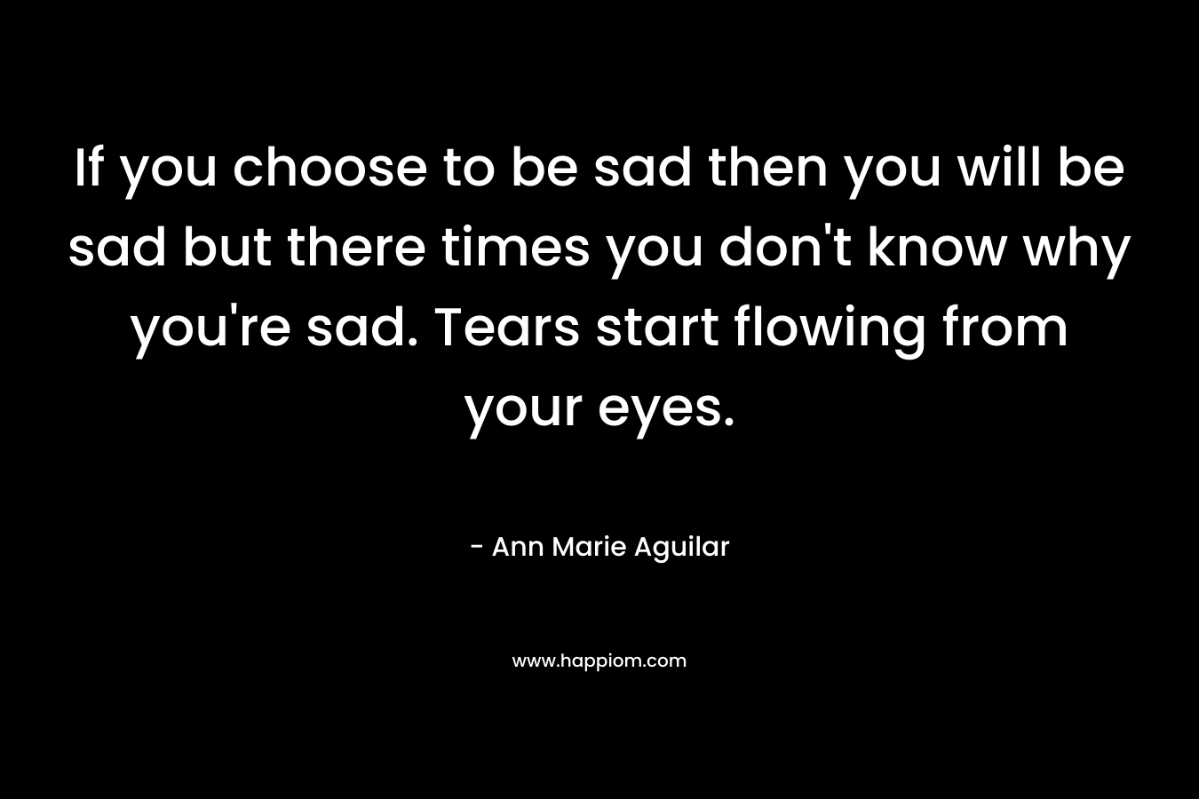 If you choose to be sad then you will be sad but there times you don’t know why you’re sad. Tears start flowing from your eyes. – Ann Marie Aguilar