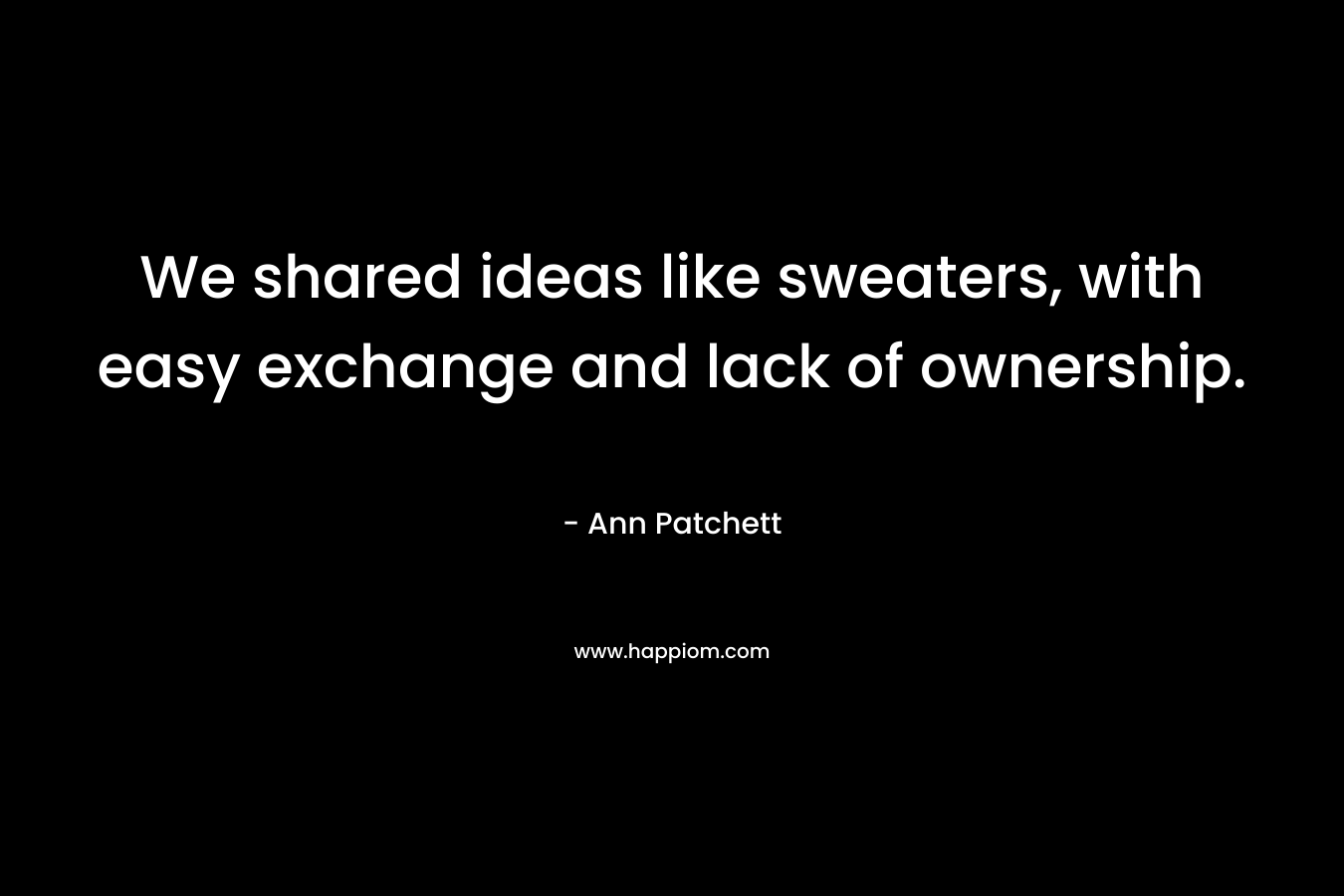 We shared ideas like sweaters, with easy exchange and lack of ownership. – Ann Patchett