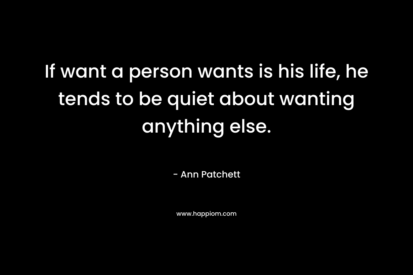 If want a person wants is his life, he tends to be quiet about wanting anything else. – Ann Patchett