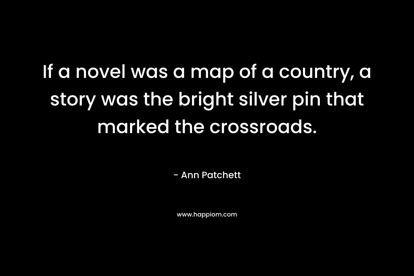 If a novel was a map of a country, a story was the bright silver pin that marked the crossroads. – Ann Patchett