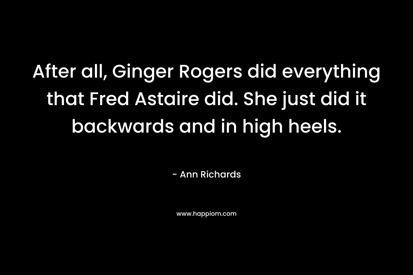After all, Ginger Rogers did everything that Fred Astaire did. She just did it backwards and in high heels.