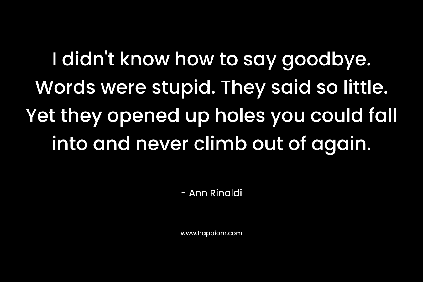 I didn’t know how to say goodbye. Words were stupid. They said so little. Yet they opened up holes you could fall into and never climb out of again. – Ann Rinaldi