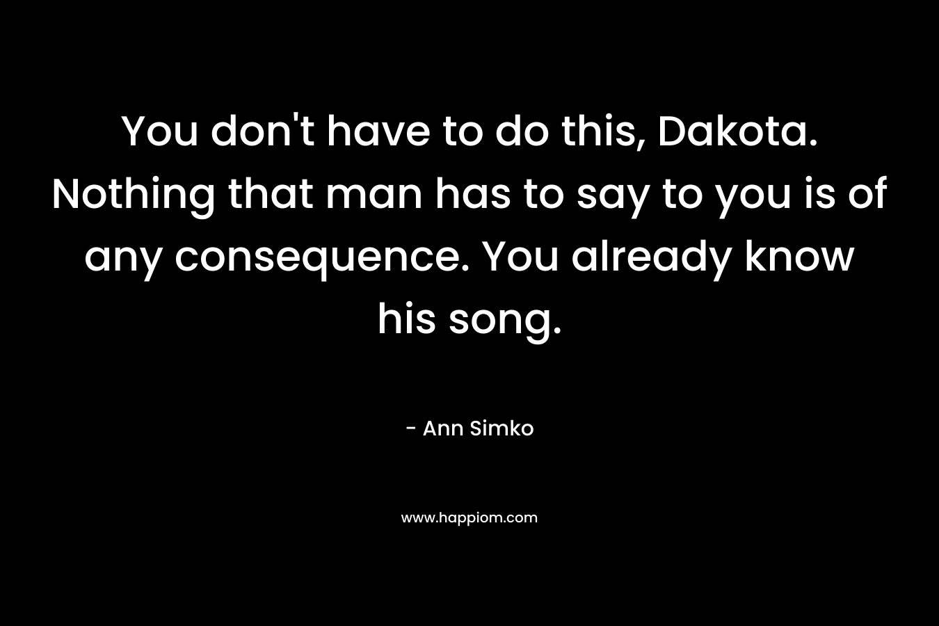 You don’t have to do this, Dakota. Nothing that man has to say to you is of any consequence. You already know his song. – Ann Simko