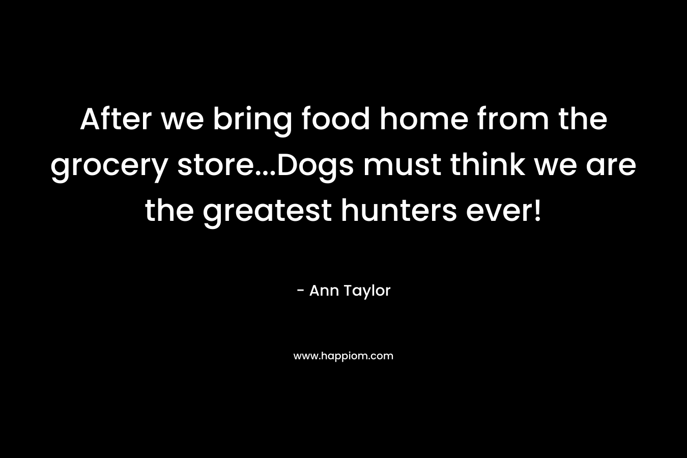After we bring food home from the grocery store…Dogs must think we are the greatest hunters ever! – Ann Taylor